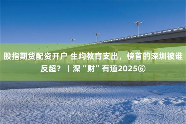 股指期货配资开户 生均教育支出，榜首的深圳被谁反超？丨深“财”有道2025⑥