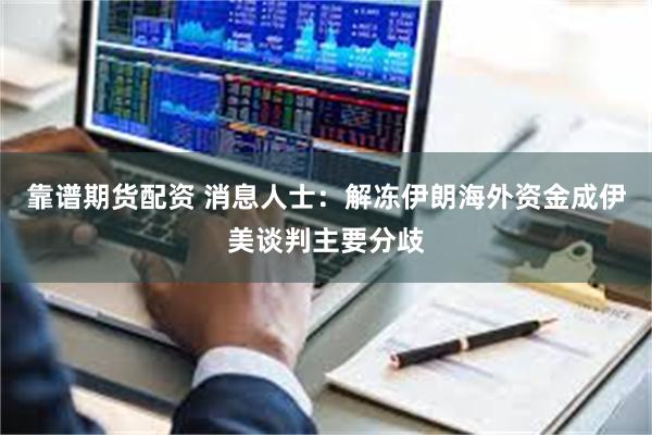 靠谱期货配资 消息人士：解冻伊朗海外资金成伊美谈判主要分歧