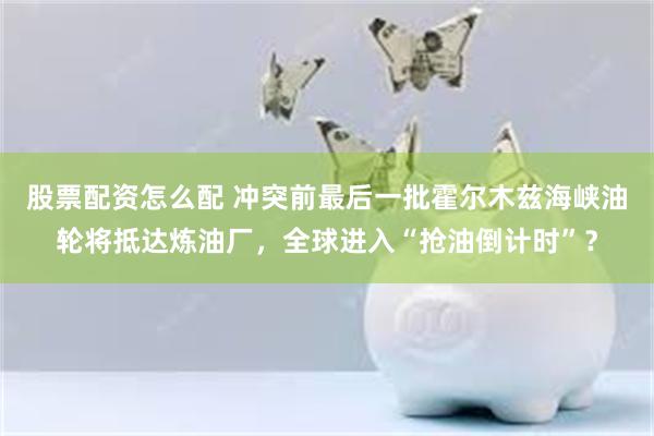 股票配资怎么配 冲突前最后一批霍尔木兹海峡油轮将抵达炼油厂，全球进入“抢油倒计时”？