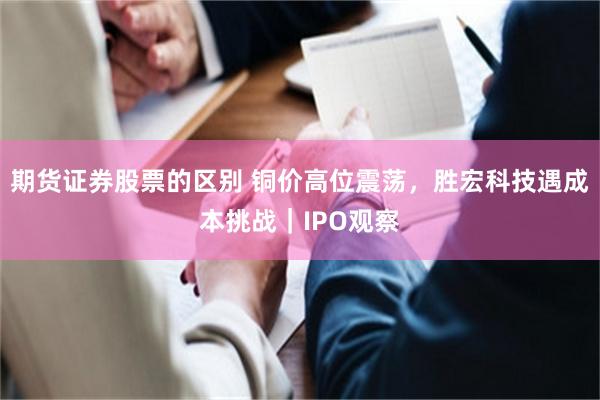 期货证券股票的区别 铜价高位震荡，胜宏科技遇成本挑战｜IPO观察