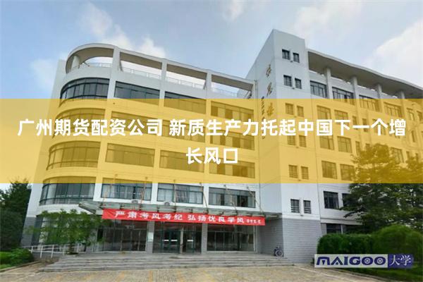 广州期货配资公司 新质生产力托起中国下一个增长风口