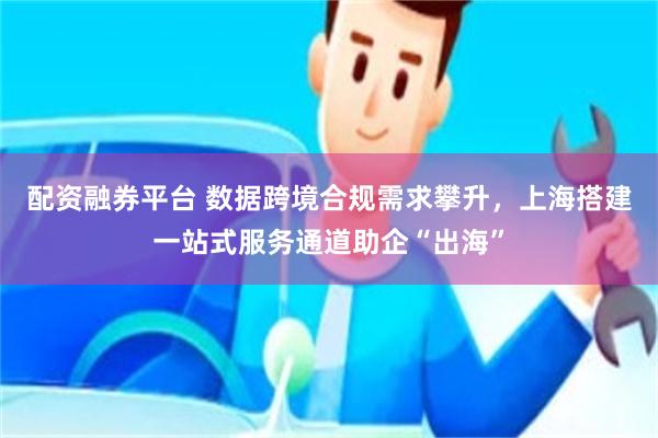 配资融券平台 数据跨境合规需求攀升，上海搭建一站式服务通道助企“出海”