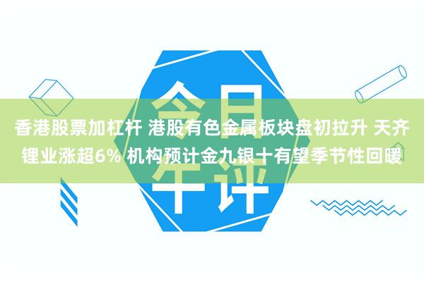 香港股票加杠杆 港股有色金属板块盘初拉升 天齐锂业涨超6% 机构预计金九银十有望季节性回暖