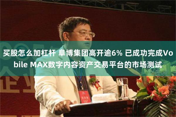 买股怎么加杠杆 阜博集团高开逾6% 已成功完成Vobile MAX数字内容资产交易平台的市场测试