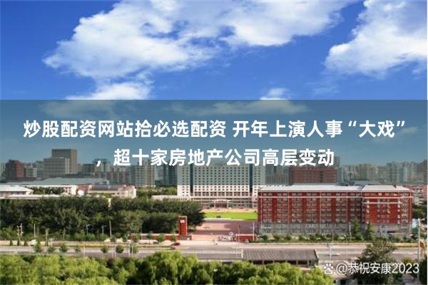炒股配资网站拾必选配资 开年上演人事“大戏”，超十家房地产公司高层变动