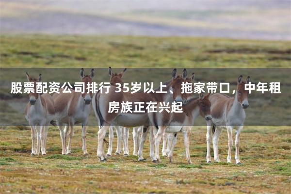 股票配资公司排行 35岁以上、拖家带口，中年租房族正在兴起