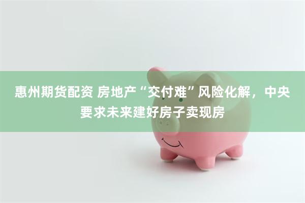 惠州期货配资 房地产“交付难”风险化解，中央要求未来建好房子卖现房