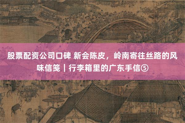 股票配资公司口碑 新会陈皮，岭南寄往丝路的风味信笺｜行李箱里的广东手信⑤