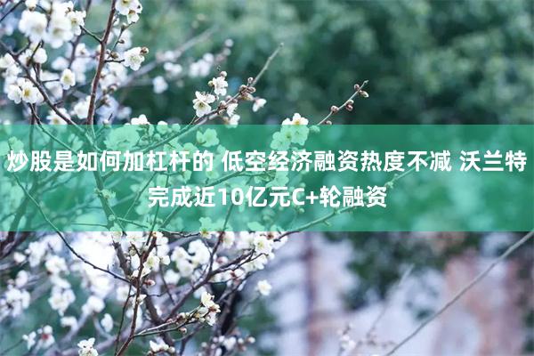 炒股是如何加杠杆的 低空经济融资热度不减 沃兰特完成近10亿元C+轮融资