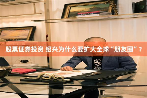 股票证券投资 绍兴为什么要扩大全球“朋友圈”？