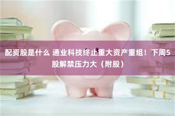 配资股是什么 通业科技终止重大资产重组！下周5股解禁压力大（附股）