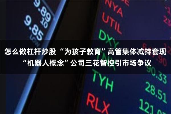 怎么做杠杆炒股 “为孩子教育”高管集体减持套现 “机器人概念”公司三花智控引市场争议