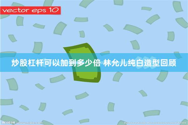炒股杠杆可以加到多少倍 林允儿纯白造型回顾