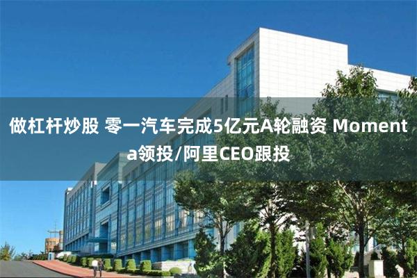做杠杆炒股 零一汽车完成5亿元A轮融资 Momenta领投/阿里CEO跟投