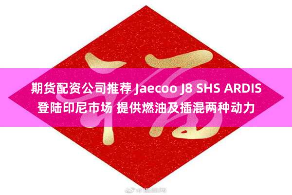期货配资公司推荐 Jaecoo J8 SHS ARDIS登陆印尼市场 提供燃油及插混两种动力