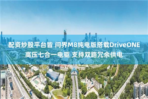 配资炒股平台皆 问界M8纯电版搭载DriveONE高压七合一电驱 支持双路冗余供电