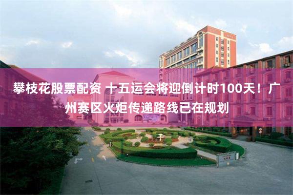 攀枝花股票配资 十五运会将迎倒计时100天！广州赛区火炬传递路线已在规划