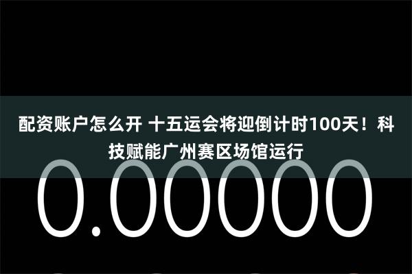 配资账户怎么开 十五运会将迎倒计时100天!科技赋能广州赛区场馆运行
