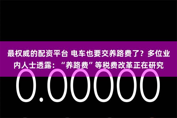 最权威的配资平台 电车也要交养路费了？多位业内人士透露：“养路费”等税费改革正在研究