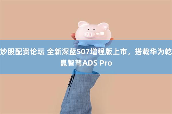 炒股配资论坛 全新深蓝S07增程版上市，搭载华为乾崑智驾ADS Pro