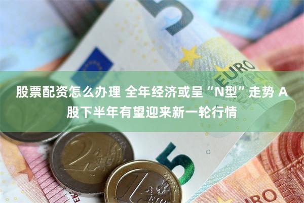 股票配资怎么办理 全年经济或呈“N型”走势 A股下半年有望迎来新一轮行情