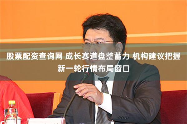 股票配资查询网 成长赛道盘整蓄力 机构建议把握新一轮行情布局窗口