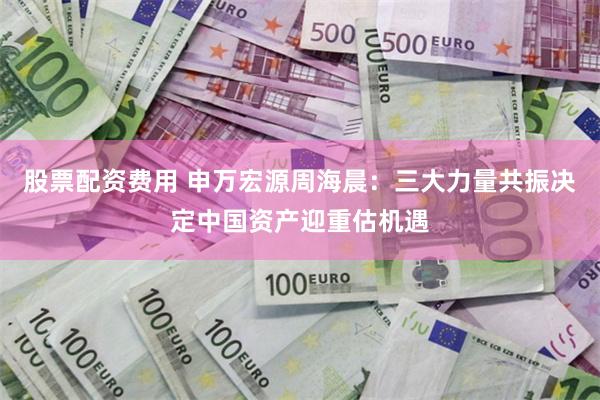 股票配资费用 申万宏源周海晨：三大力量共振决定中国资产迎重估机遇