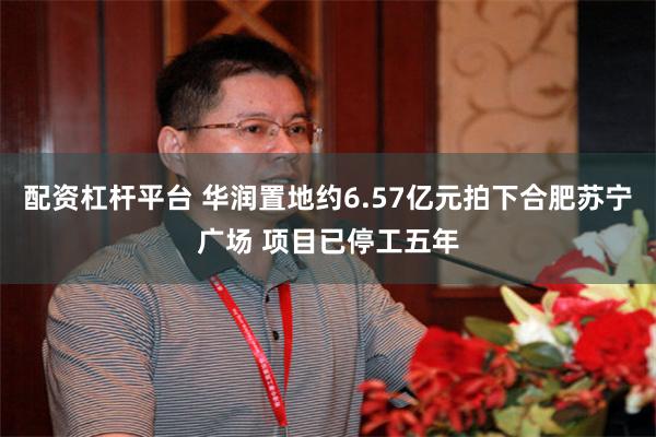 配资杠杆平台 华润置地约6.57亿元拍下合肥苏宁广场 项目已停工五年