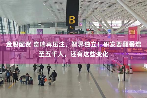 金股配资 奇瑞再压注，智界独立！研发要翻番增至五千人，还有这些变化
