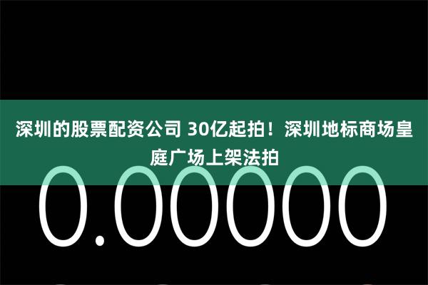 深圳的股票配资公司 30亿起拍！深圳地标商场皇庭广场上架法拍