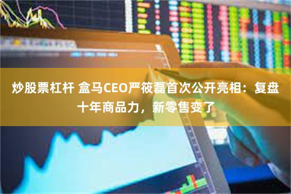炒股票杠杆 盒马CEO严筱磊首次公开亮相：复盘十年商品力，新零售变了
