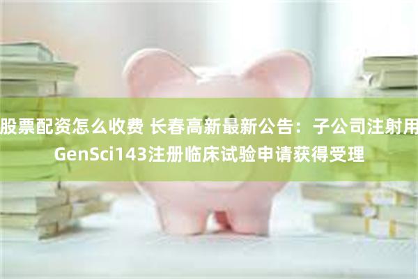 股票配资怎么收费 长春高新最新公告：子公司注射用GenSci143注册临床试验申请获得受理