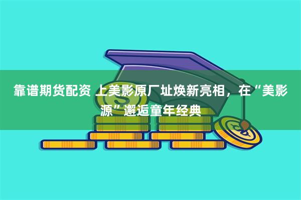 靠谱期货配资 上美影原厂址焕新亮相，在“美影源”邂逅童年经典