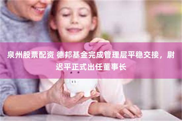 泉州股票配资 德邦基金完成管理层平稳交接,尉迟平正式出任董事长