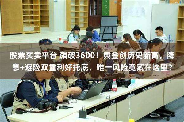 股票买卖平台 飙破3600！黄金创历史新高，降息+避险双重利好托底，唯一风险竟藏在这里？