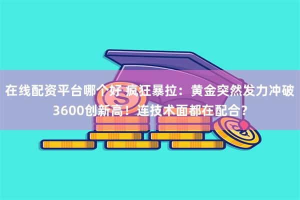 在线配资平台哪个好 疯狂暴拉:黄金突然发力冲破3600创新高!连技术面都在配合?