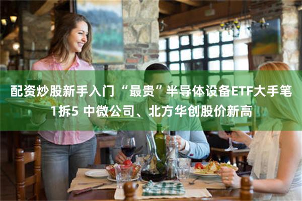 配资炒股新手入门 “最贵”半导体设备ETF大手笔1拆5 中微公司、北方华创股价新高