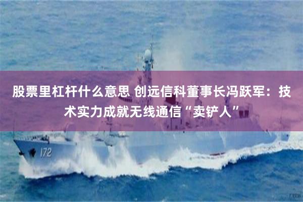 股票里杠杆什么意思 创远信科董事长冯跃军：技术实力成就无线通信“卖铲人”