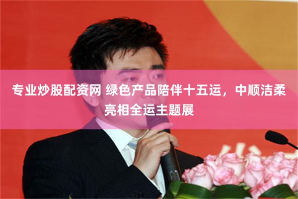 专业炒股配资网 绿色产品陪伴十五运，中顺洁柔亮相全运主题展