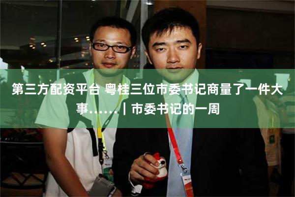 第三方配资平台 粤桂三位市委书记商量了一件大事……｜市委书记的一周