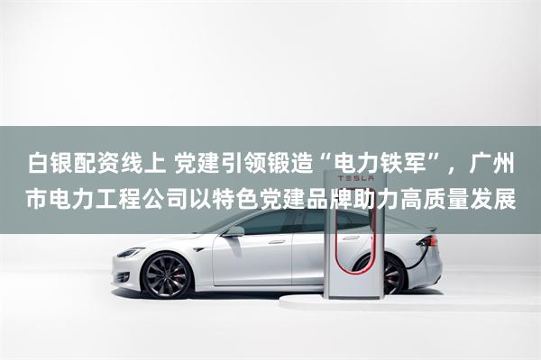 白银配资线上 党建引领锻造“电力铁军”，广州市电力工程公司以特色党建品牌助力高质量发展