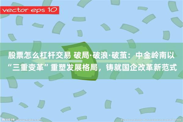 股票怎么杠杆交易 破局·破浪·破茧：中金岭南以“三重变革”重塑发展格局，铸就国企改革新范式
