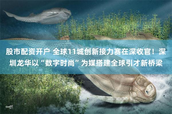 股市配资开户 全球11城创新接力赛在深收官！深圳龙华以“数字时尚”为媒搭建全球引才新桥梁