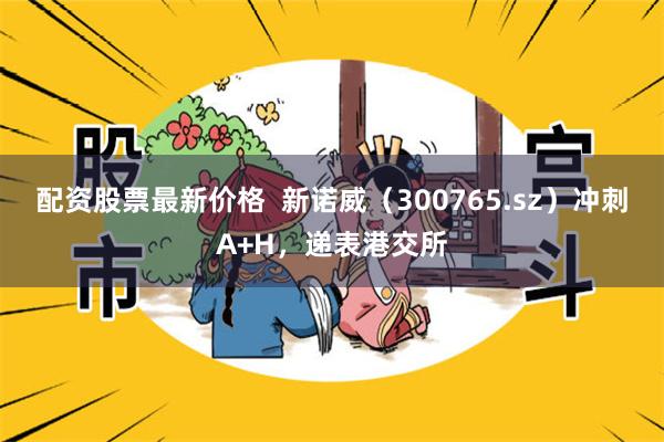 配资股票最新价格  新诺威（300765.sz）冲刺A+H，递表港交所