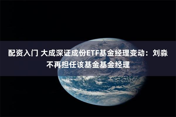 配资入门 大成深证成份ETF基金经理变动：刘淼不再担任该基金基金经理