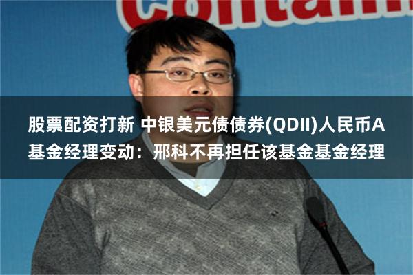 股票配资打新 中银美元债债券(QDII)人民币A基金经理变动：邢科不再担任该基金基金经理