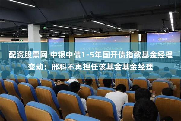 配资股票网 中银中债1-5年国开债指数基金经理变动：邢科不再担任该基金基金经理