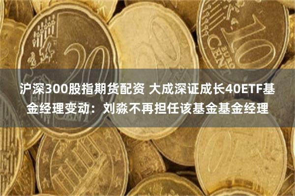沪深300股指期货配资 大成深证成长40ETF基金经理变动：刘淼不再担任该基金基金经理