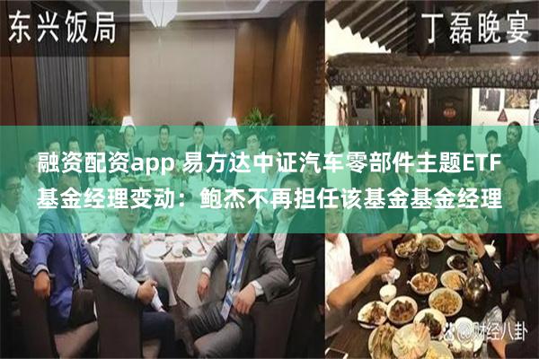融资配资app 易方达中证汽车零部件主题ETF基金经理变动：鲍杰不再担任该基金基金经理