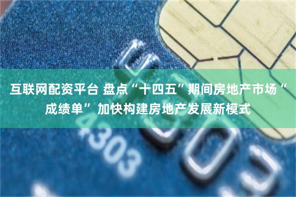 互联网配资平台 盘点“十四五”期间房地产市场“成绩单” 加快构建房地产发展新模式